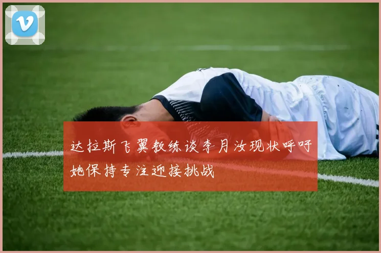 达拉斯飞翼教练谈李月汝现状呼吁她保持专注迎接挑战