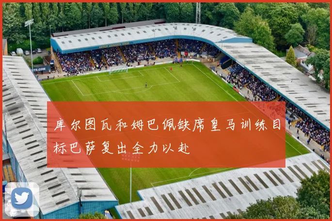 库尔图瓦和姆巴佩缺席皇马训练目标巴萨复出全力以赴