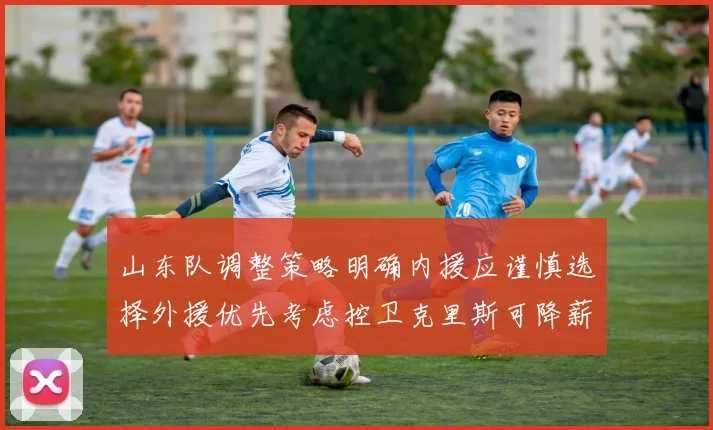 山东队调整策略明确内援应谨慎选择外援优先考虑控卫克里斯可降薪续约