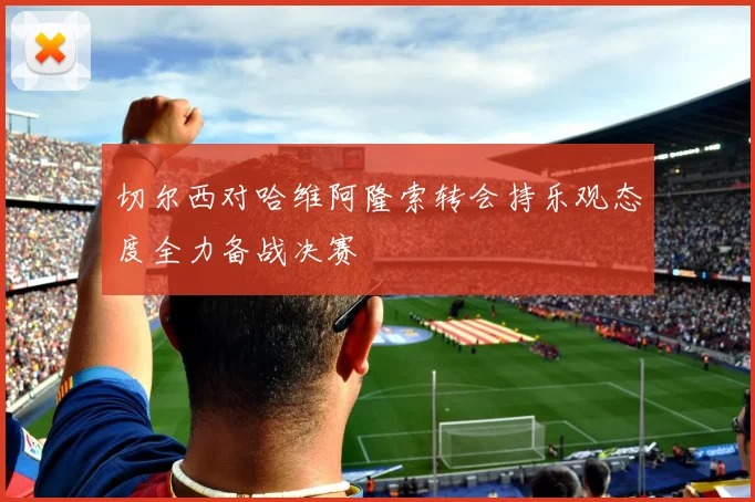 切尔西对哈维阿隆索转会持乐观态度全力备战决赛