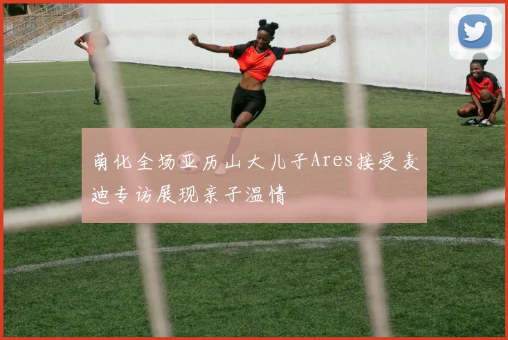 萌化全场亚历山大儿子Ares接受麦迪专访展现亲子温情