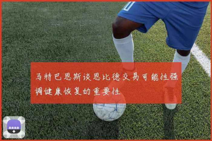 马特巴恩斯谈恩比德交易可能性强调健康恢复的重要性