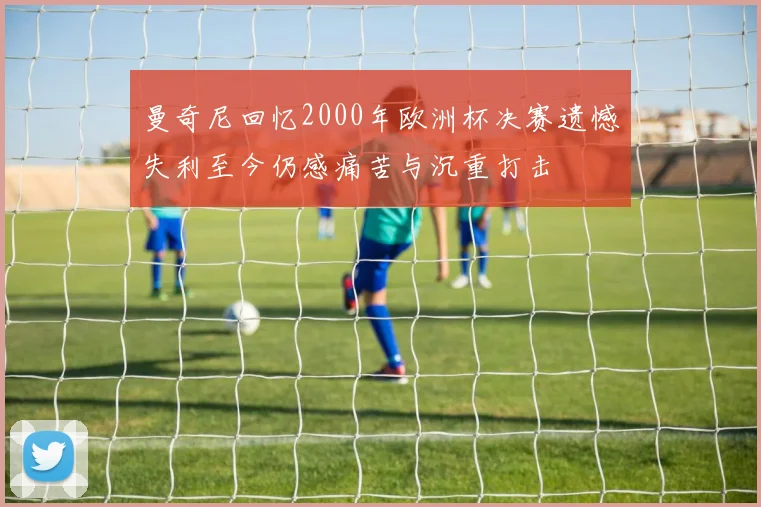 曼奇尼回忆2000年欧洲杯决赛遗憾失利至今仍感痛苦与沉重打击