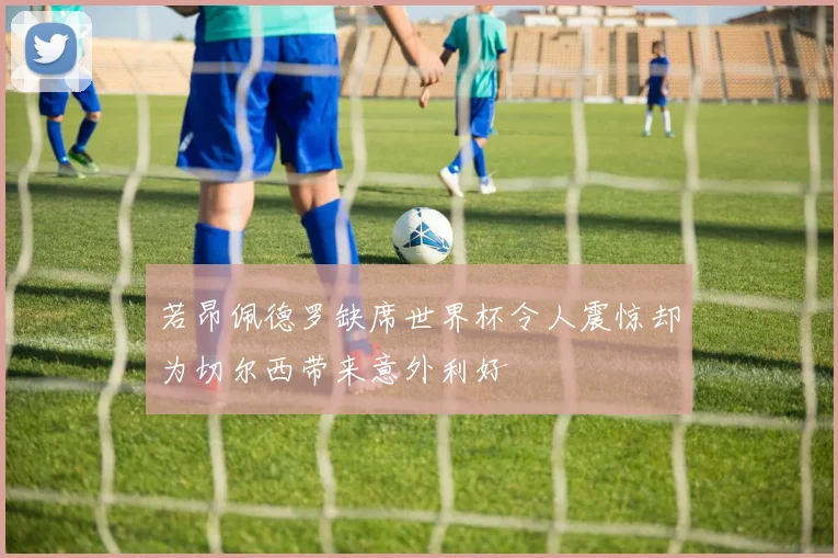 若昂佩德罗缺席世界杯令人震惊却为切尔西带来意外利好