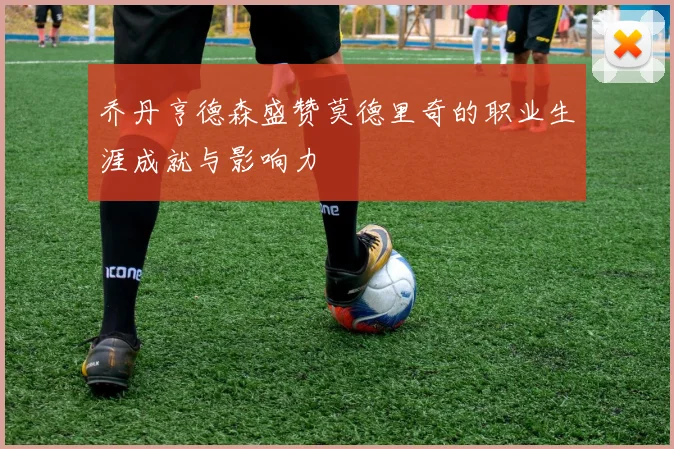 乔丹亨德森盛赞莫德里奇的职业生涯成就与影响力