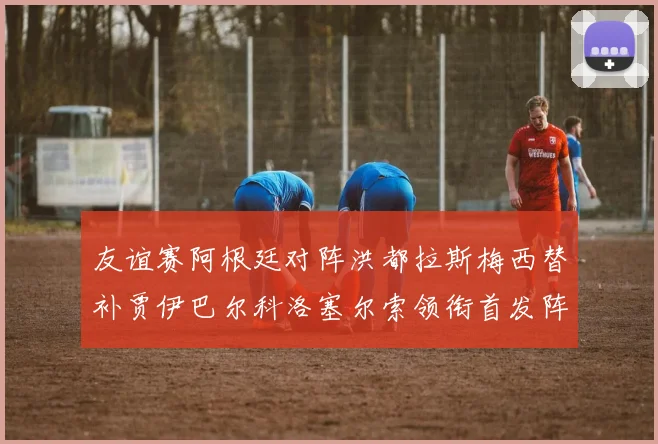 友谊赛阿根廷对阵洪都拉斯梅西替补贾伊巴尔科洛塞尔索领衔首发阵容