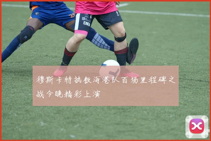 穆斯卡特执教海港队百场里程碑之战今晚精彩上演