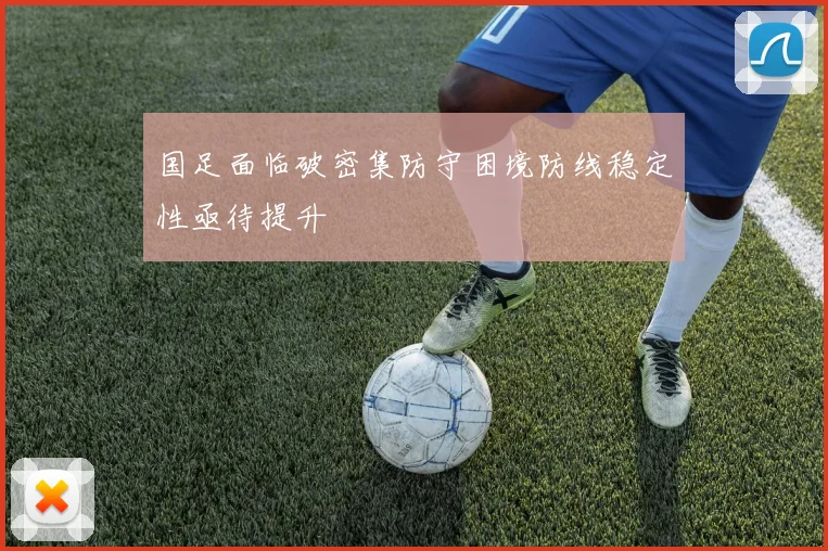 国足面临破密集防守困境防线稳定性亟待提升