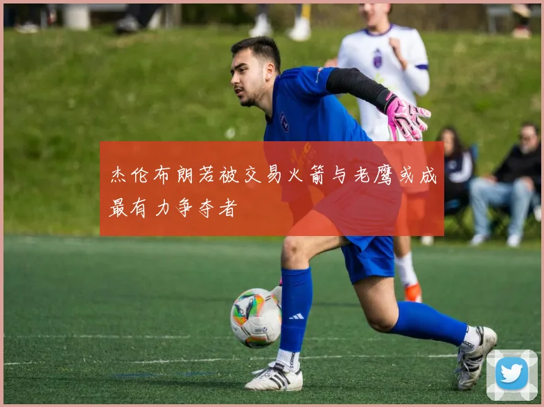 杰伦布朗若被交易火箭与老鹰或成最有力争夺者