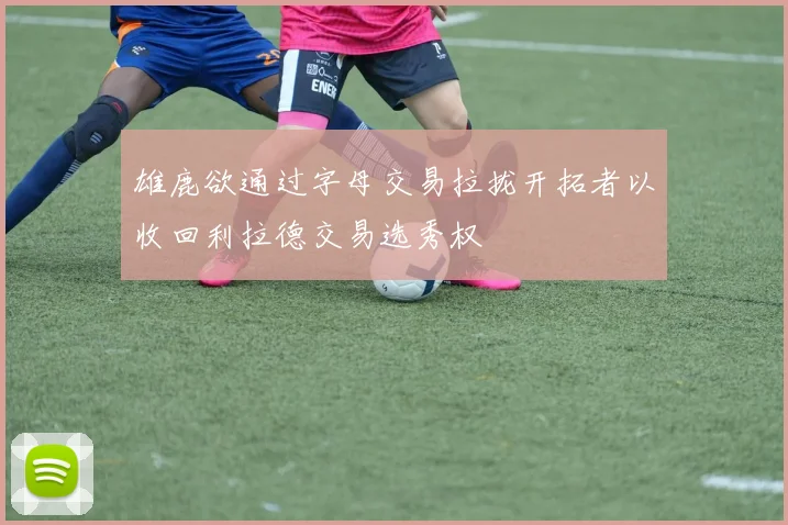雄鹿欲通过字母交易拉拢开拓者以收回利拉德交易选秀权